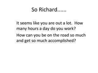 So Richard......
It seems like you are out a lot. How
many hours a day do you work?
How can you be on the road so much
and...