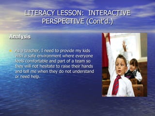 LITERACY LESSON:  INTERACTIVE PERSPECTIVE (Cont’d.) Analysis As a teacher, I need to provide my kids with a safe environment where everyone feels comfortable and part of a team so they will not hesitate to raise their hands and tell me when they do not understand or need help. 