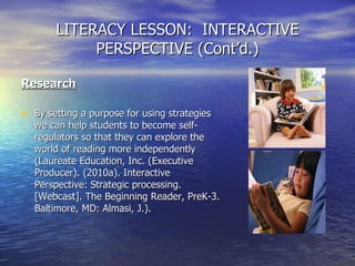 LITERACY LESSON:  INTERACTIVE PERSPECTIVE (Cont’d.) Research By setting a purpose for using strategies we can help students to become self-regulators so that they can explore the world of reading more independently (Laureate Education, Inc. (Executive Producer). (2010a). Interactive Perspective: Strategic processing. [Webcast]. The Beginning Reader, PreK-3. Baltimore, MD: Almasi, J.).  