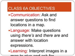 CLASS 6A OBJECTIVES
 Communication: Ask and
  answer questions to find
  locations in a map.
 Language: Make questions
  using there’s and there are and
  answer with location
  expressions.
 Learning: Interpret images in a
 