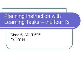 Planning Instruction with Learning Tasks – the four I’s  Class 6, ADLT 606 Fall 2011 