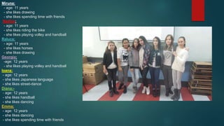 Miruna:
- age: 11 years
- she likes drawing
- she likes spending time with friends
Nadine:
- age: 11 years
- she likes riding the bike
- she likes playing volley and handball
Raluca:
: - age: 11 years
- she likes horses
- she likes drawing
Georgia:
-age: 12 years
- she likes playing volley and handball
Ioana:
- age: 12 years
- she likes Japanese language
- she likes street-dance
Diana:-
- age: 12 years
- she likes handball
- she likes dancing
Emma:
- age: 12 years
- she likes dancing
- she likes spending time with friends
 