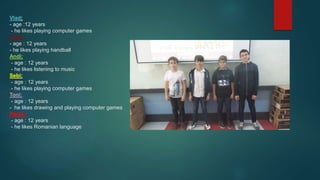 Vlad:
- age :12 years
- he likes playing computer games
Doru:
- age : 12 years
- he likes playing handball
Andi:
- age : 12 years
- he likes listening to music
Sebi:
- age : 12 years
- he likes playing computer games
Toni:
- age : 12 years
- he likes drawing and playing computer games
Rares:
- age : 12 years
- he likes Romanian language
 