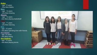 Andra:
- age: 12 years
- She likes Maths
Sara:
- age : 12 years
- she likes drawing
Alessia:
- age : 12 years
-she likes playing basketball
Daria:
- age : 11 years
- she likes dancing
Ana:
- age : 12 years
- she likes spending time with friends
Ana Ganea;
- age :12 years
- she likes acting
Ana Godinac:
- age : 12 years
- she likes playing tennis
 