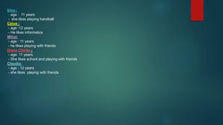Irina :
- age : 11 years
- she likes playing handball
Caius :
- age :12 years
- He likes informatics
Mihai:
- age : 11 years
- he likes playing with friends
Diana Chirita :
- age: 11 years
- She likes school and playing with friends
Claudia:
- age : 12 years
- she likes playing with friends
 