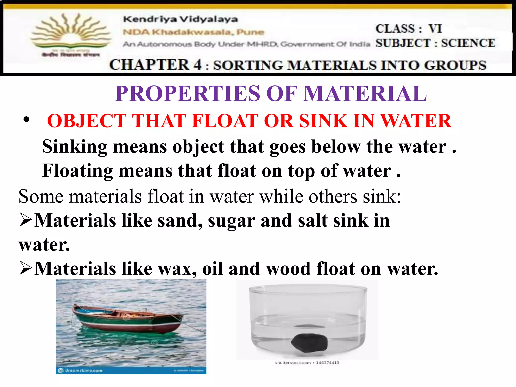 PROPERTIES OF MATERIAL
• OBJECT THAT FLOAT OR SINK IN WATER
Sinking means object that goes below the water .
Floating means that float on top of water .
Some materials float in water while others sink:
Materials like sand, sugar and salt sink in
water.
Materials like wax, oil and wood float on water.
 