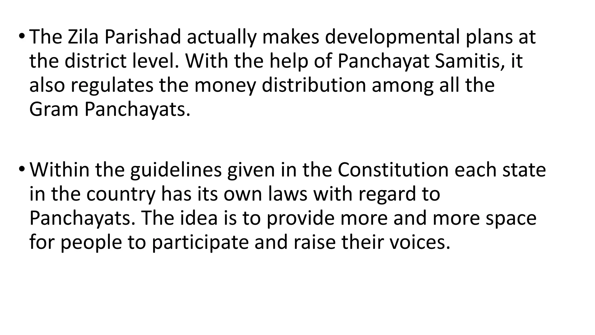 •The Zila Parishad actually makes developmental plans at
the district level. With the help of Panchayat Samitis, it
also regulates the money distribution among all the
Gram Panchayats.
•Within the guidelines given in the Constitution each state
in the country has its own laws with regard to
Panchayats. The idea is to provide more and more space
for people to participate and raise their voices.
 
