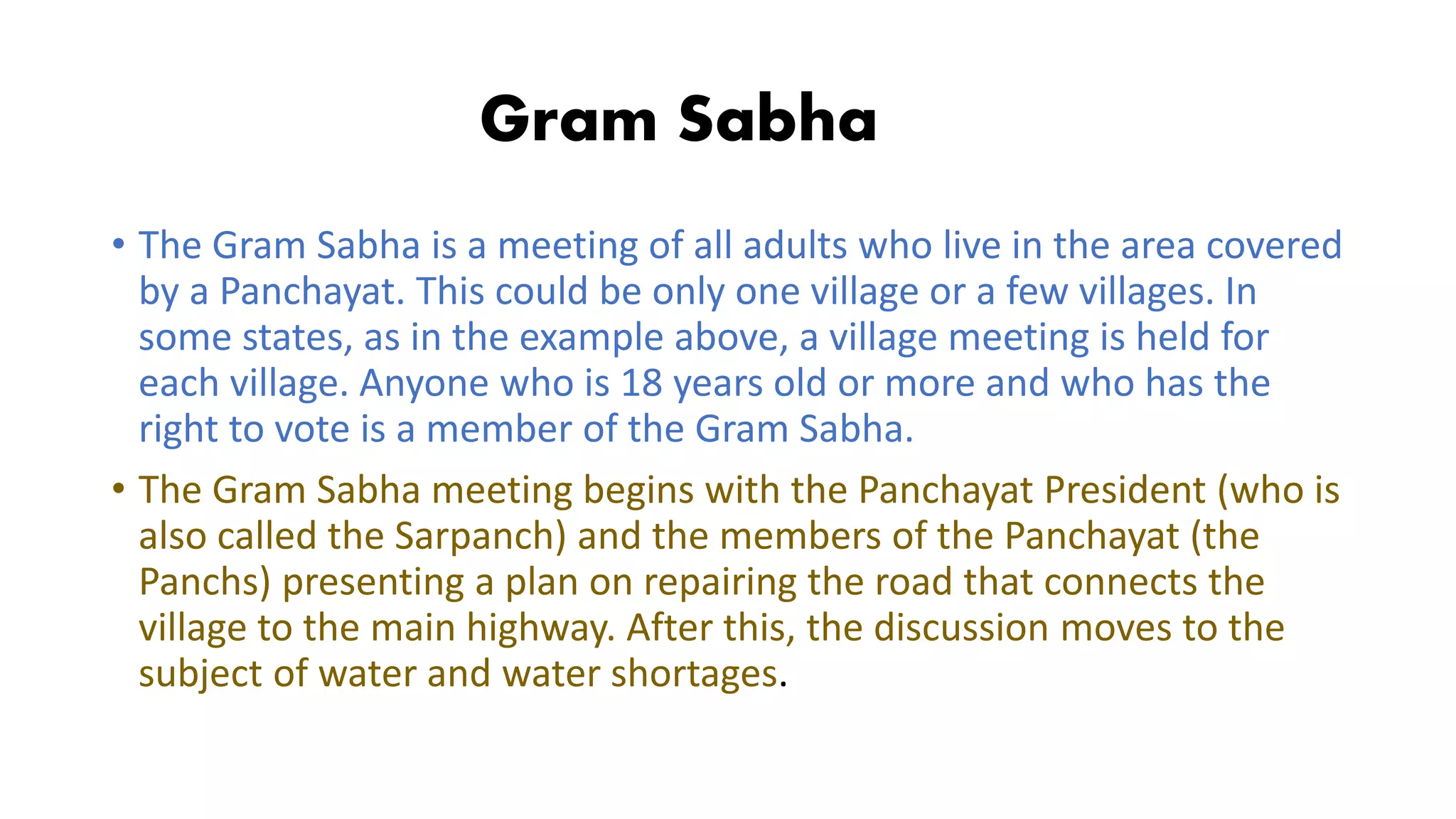 Gram Sabha
• The Gram Sabha is a meeting of all adults who live in the area covered
by a Panchayat. This could be only one village or a few villages. In
some states, as in the example above, a village meeting is held for
each village. Anyone who is 18 years old or more and who has the
right to vote is a member of the Gram Sabha.
• The Gram Sabha meeting begins with the Panchayat President (who is
also called the Sarpanch) and the members of the Panchayat (the
Panchs) presenting a plan on repairing the road that connects the
village to the main highway. After this, the discussion moves to the
subject of water and water shortages.
 