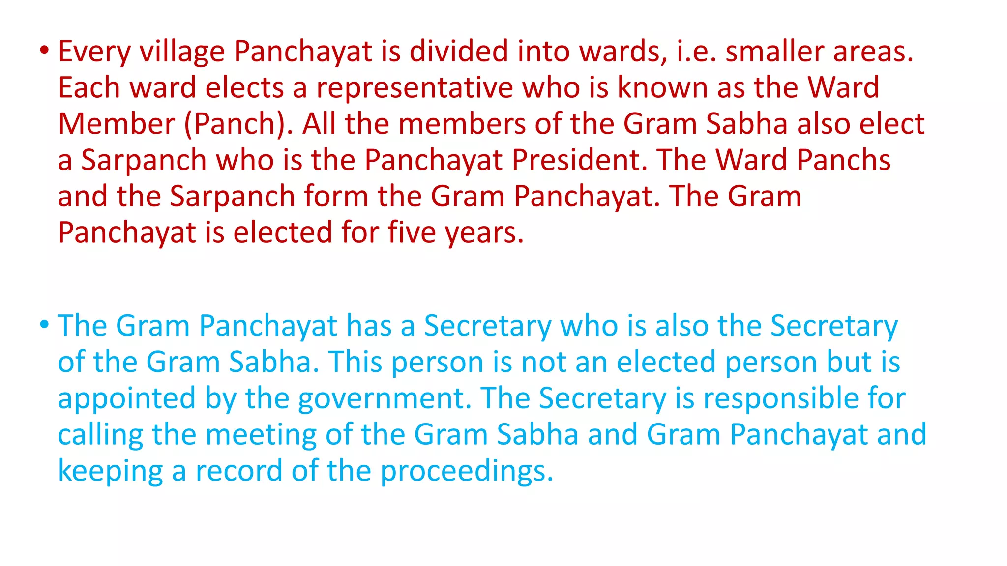 • Every village Panchayat is divided into wards, i.e. smaller areas.
Each ward elects a representative who is known as the Ward
Member (Panch). All the members of the Gram Sabha also elect
a Sarpanch who is the Panchayat President. The Ward Panchs
and the Sarpanch form the Gram Panchayat. The Gram
Panchayat is elected for five years.
• The Gram Panchayat has a Secretary who is also the Secretary
of the Gram Sabha. This person is not an elected person but is
appointed by the government. The Secretary is responsible for
calling the meeting of the Gram Sabha and Gram Panchayat and
keeping a record of the proceedings.
 