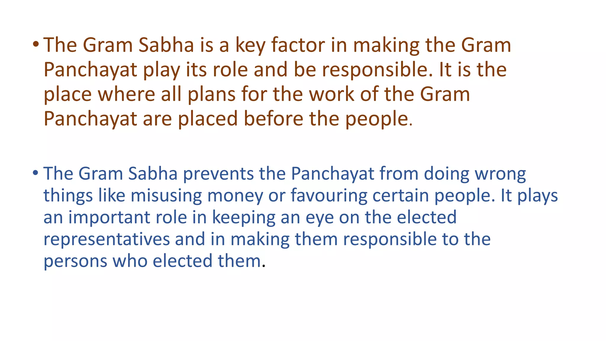 •The Gram Sabha is a key factor in making the Gram
Panchayat play its role and be responsible. It is the
place where all plans for the work of the Gram
Panchayat are placed before the people.
• The Gram Sabha prevents the Panchayat from doing wrong
things like misusing money or favouring certain people. It plays
an important role in keeping an eye on the elected
representatives and in making them responsible to the
persons who elected them.
 