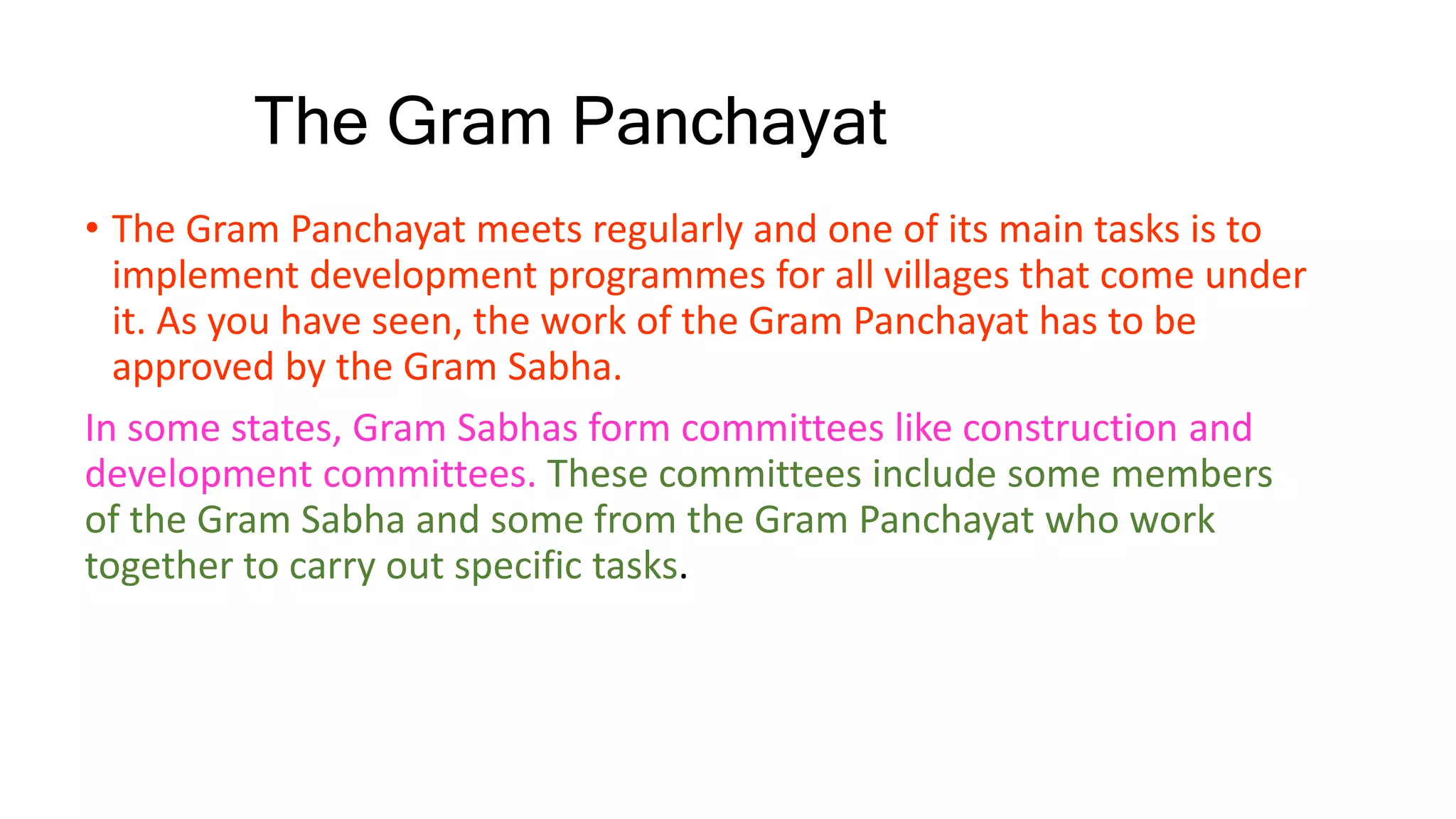 The Gram Panchayat
• The Gram Panchayat meets regularly and one of its main tasks is to
implement development programmes for all villages that come under
it. As you have seen, the work of the Gram Panchayat has to be
approved by the Gram Sabha.
In some states, Gram Sabhas form committees like construction and
development committees. These committees include some members
of the Gram Sabha and some from the Gram Panchayat who work
together to carry out specific tasks.
 