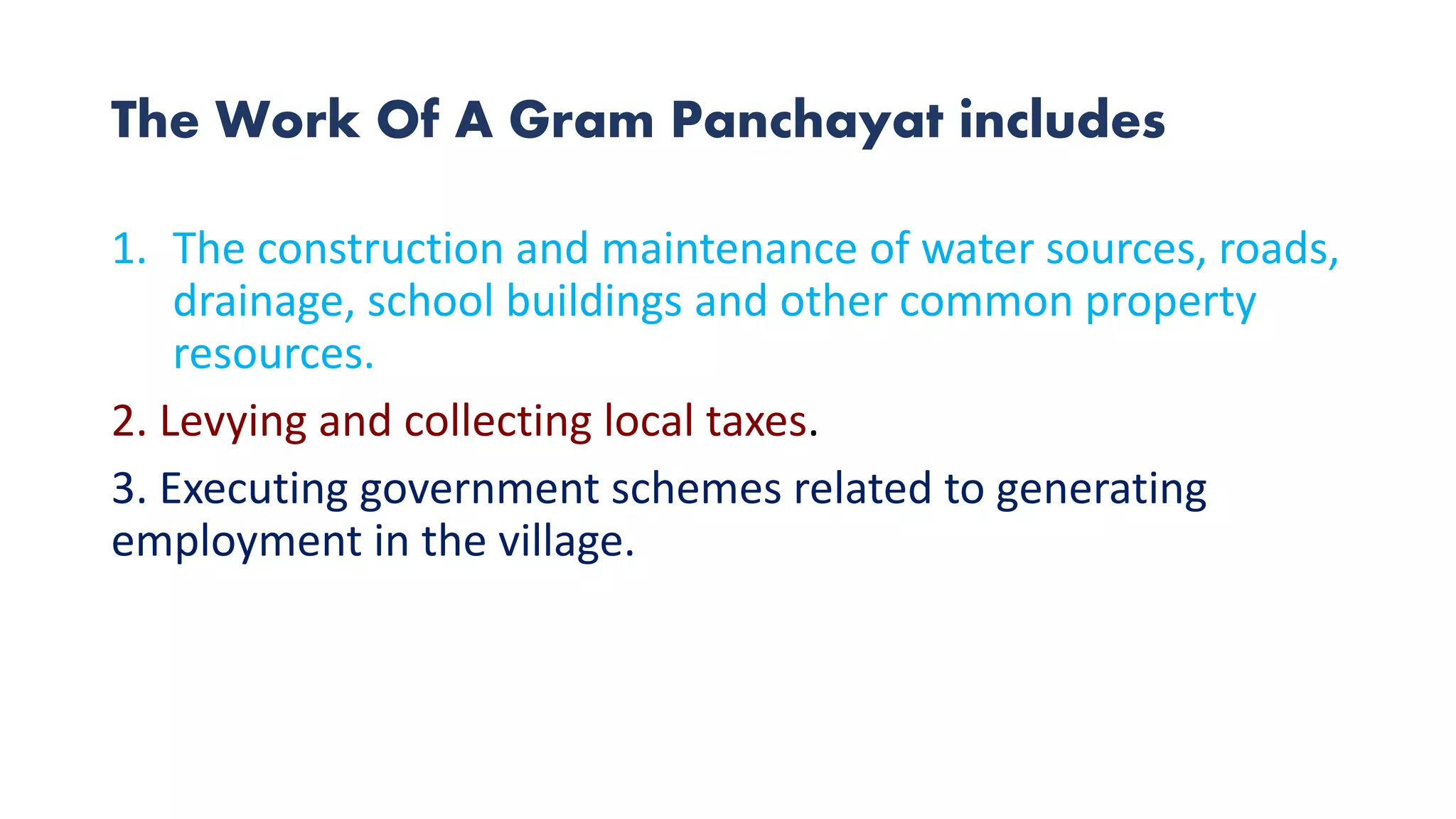 The Work Of A Gram Panchayat includes
1. The construction and maintenance of water sources, roads,
drainage, school buildings and other common property
resources.
2. Levying and collecting local taxes.
3. Executing government schemes related to generating
employment in the village.
 