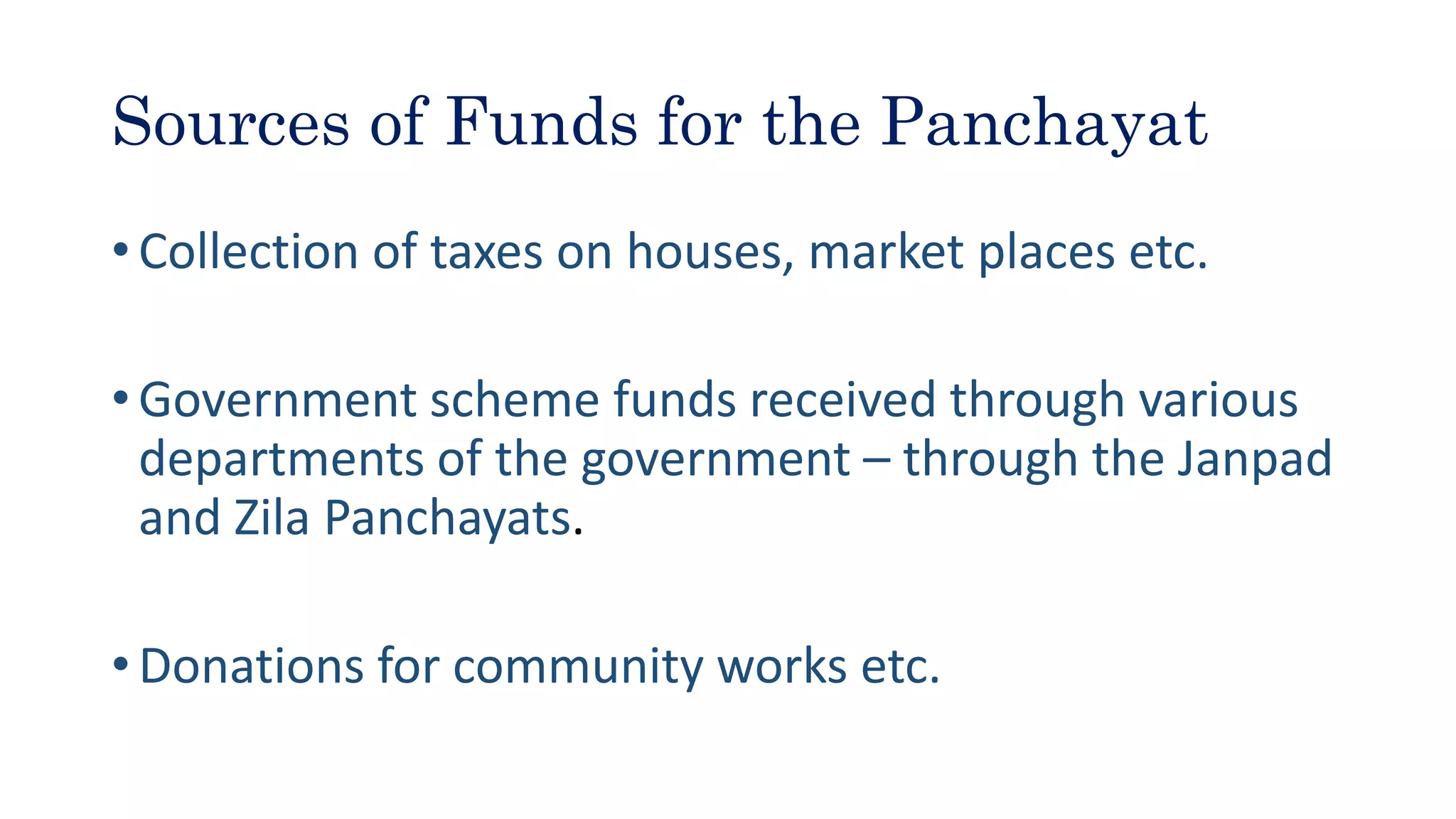 Sources of Funds for the Panchayat
• Collection of taxes on houses, market places etc.
• Government scheme funds received through various
departments of the government – through the Janpad
and Zila Panchayats.
• Donations for community works etc.
 