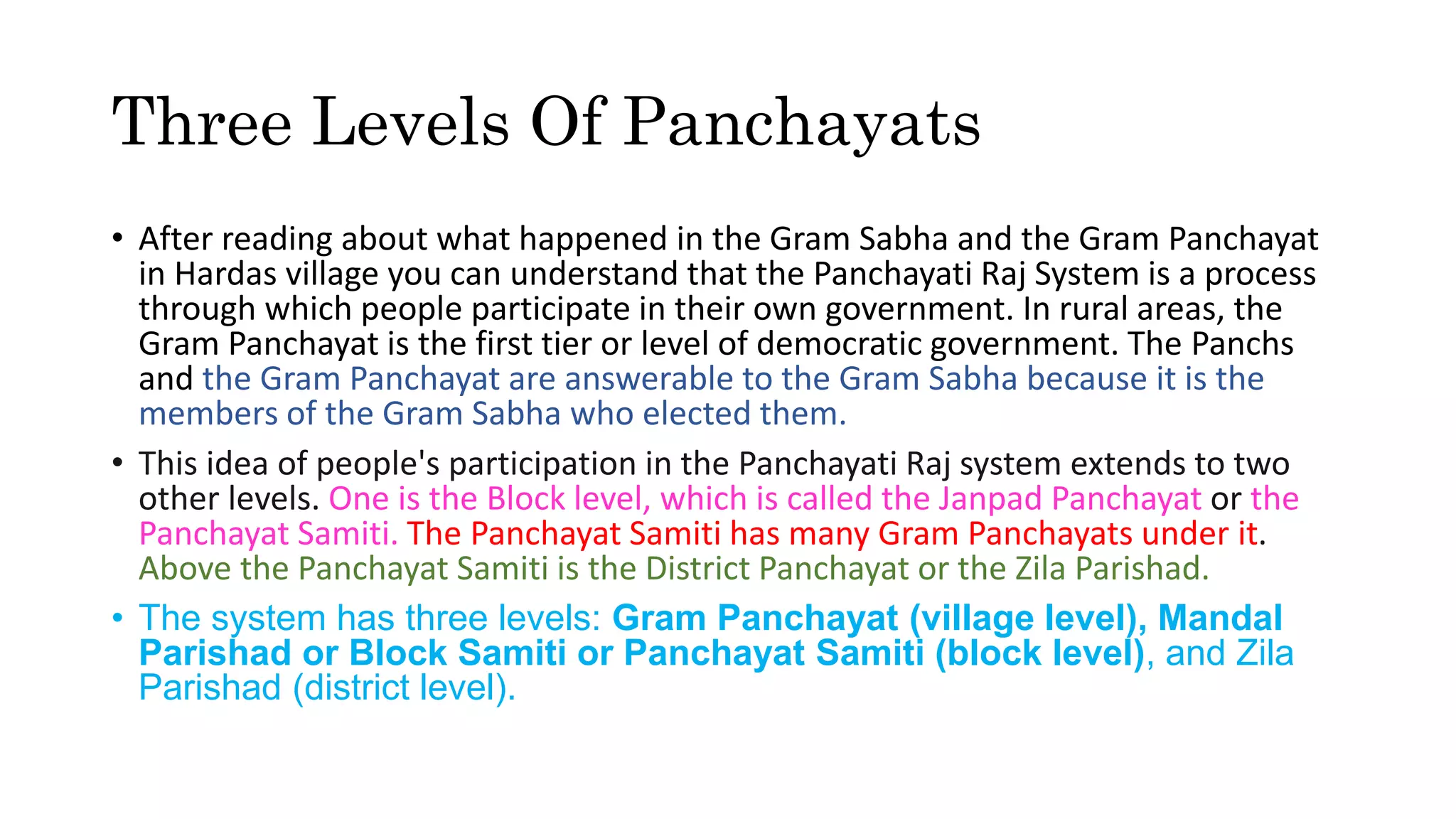 Three Levels Of Panchayats
• After reading about what happened in the Gram Sabha and the Gram Panchayat
in Hardas village you can understand that the Panchayati Raj System is a process
through which people participate in their own government. In rural areas, the
Gram Panchayat is the first tier or level of democratic government. The Panchs
and the Gram Panchayat are answerable to the Gram Sabha because it is the
members of the Gram Sabha who elected them.
• This idea of people's participation in the Panchayati Raj system extends to two
other levels. One is the Block level, which is called the Janpad Panchayat or the
Panchayat Samiti. The Panchayat Samiti has many Gram Panchayats under it.
Above the Panchayat Samiti is the District Panchayat or the Zila Parishad.
• The system has three levels: Gram Panchayat (village level), Mandal
Parishad or Block Samiti or Panchayat Samiti (block level), and Zila
Parishad (district level).
 