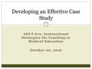 ADLT 672, Instructional
Strategies for Teaching in
Medical Education
October 20, 2016
Developing an Effective Case
Study
 