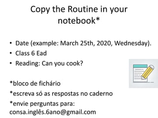 Copy the Routine in your
notebook*
• Date (example: March 25th, 2020, Wednesday).
• Class 6 Ead
• Reading: Can you cook?
*bloco de fichário
*escreva só as respostas no caderno
*envie perguntas para:
consa.inglês.6ano@gmail.com
 