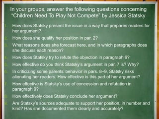 1. How does Statsky present the issue in a way that prepares readers for
her argument?
2. How does she qualify her position in par. 2?
3. What reasons does she forecast here, and in which paragraphs does
she discuss each reason?
4. How does Statsky try to refute the objection in paragraph 6?
5. How effective do you think Statsky’s argument in par. 7 is? Why?
6. In criticizing some parents’ behavior in pars. 8–9, Statsky risks
alienating her readers. How effective is this part of her argument?
7. How effective is Statsky’s use of concession and refutation in
paragraph 9?
8. How effectively does Statsky conclude her argument?
9. Are Statsky’s sources adequate to support her position, in number and
kind? Has she documented them clearly and accurately?
In your groups, answer the following questions concerning
“Children Need To Play Not Compete” by Jessica Statsky
 