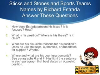 Sticks and Stones and Sports Teams
Names by Richard Estrada
Answer These Questions
1. How does Estrada present his issue? Is it
focused? How?
2. What is his position? Where is his thesis? Is it
clear?
3. What are his plausible reasons for his position?
Does he use statistics, authorities, or anecdotes
for support? Where?
4. Where and what are his counterarguments?
See paragraphs 6 and 7. Highlight the sentence
in each paragraph that best states an opposing
position.
 