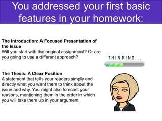 The Introduction: A Focused Presentation of
the Issue
Will you start with the original assignment? Or are
you going to use a different approach?
The Thesis: A Clear Position
A statement that tells your readers simply and
directly what you want them to think about the
issue and why. You might also forecast your
reasons, mentioning them in the order in which
you will take them up in your argument
You addressed your first basic
features in your homework:
 