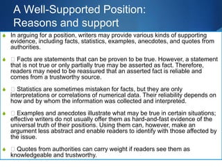 A Well-Supported Position:
Reasons and support
S In arguing for a position, writers may provide various kinds of supporting
evidence, including facts, statistics, examples, anecdotes, and quotes from
authorities.
S 􀁳 Facts are statements that can be proven to be true. However, a statement
that is not true or only partially true may be asserted as fact. Therefore,
readers may need to be reassured that an asserted fact is reliable and
comes from a trustworthy source.
S 􀁳 Statistics are sometimes mistaken for facts, but they are only
interpretations or correlations of numerical data. Their reliability depends on
how and by whom the information was collected and interpreted.
S 􀁳 Examples and anecdotes illustrate what may be true in certain situations;
effective writers do not usually offer them as hard-and-fast evidence of the
universal truth of their positions. Using them can, however, make an
argument less abstract and enable readers to identify with those affected by
the issue.
S 􀁳 Quotes from authorities can carry weight if readers see them as
knowledgeable and trustworthy.
 