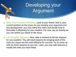 Developing your
Argument
S State Your Tentative Position. Look at your thesis, that is, your
current position on the issue. As you develop your argument and
counterargument, you may refine this claim and decide how to
formulate it effectively for your readers. For now, say as directly as
you can where you stand on the issue.
S List Possible Reasons. Now, take a moment to list the reasons
for your position. You will need reasons for bringing each of the
tools you argue are the most effective for survival. Try to come up
with as many reasons as you can. Later, you may add reasons or
modify the ones you have listed.
 