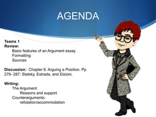 AGENDA
Teams 1
Review:
Basic features of an Argument essay
Formatting
Sources
Discussion: Chapter 6: Arguing a Position. Pp
276- 287: Statsky, Estrada, and Etzioni.
Writing:
The Argument:
Reasons and support
Counterarguments:
refutation/accommodation
 