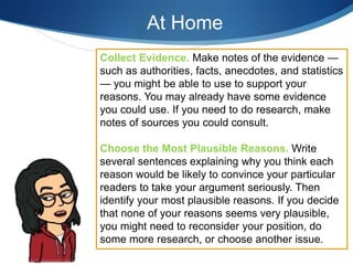 Collect Evidence. Make notes of the evidence —
such as authorities, facts, anecdotes, and statistics
— you might be able to use to support your
reasons. You may already have some evidence
you could use. If you need to do research, make
notes of sources you could consult.
Choose the Most Plausible Reasons. Write
several sentences explaining why you think each
reason would be likely to convince your particular
readers to take your argument seriously. Then
identify your most plausible reasons. If you decide
that none of your reasons seems very plausible,
you might need to reconsider your position, do
some more research, or choose another issue.
At Home
 