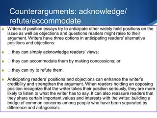 Counterarguments: acknowledge/
refute/accommodate
S Writers of position essays try to anticipate other widely held positions on the
issue as well as objections and questions readers might raise to their
argument. Writers have three options in anticipating readers’ alternative
positions and objections:
S 􀁳 they can simply acknowledge readers’ views;
S 􀁳 they can accommodate them by making concessions; or
S 􀁳 they can try to refute them.
S Anticipating readers’ positions and objections can enhance the writer’s
credibility and strengthen the argument. When readers holding an opposing
position recognize that the writer takes their position seriously, they are more
likely to listen to what the writer has to say. It can also reassure readers that
they share certain important values and interests with the writer, building a
bridge of common concerns among people who have been separated by
difference and antagonism.
 