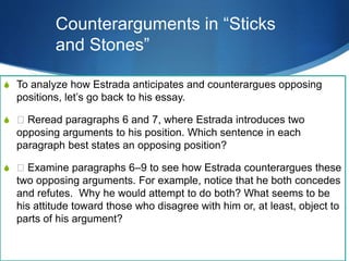 S To analyze how Estrada anticipates and counterargues opposing
positions, let’s go back to his essay.
S 􀁳 Reread paragraphs 6 and 7, where Estrada introduces two
opposing arguments to his position. Which sentence in each
paragraph best states an opposing position?
S 􀁳 Examine paragraphs 6–9 to see how Estrada counterargues these
two opposing arguments. For example, notice that he both concedes
and refutes. Why he would attempt to do both? What seems to be
his attitude toward those who disagree with him or, at least, object to
parts of his argument?
Counterarguments in “Sticks
and Stones”
 