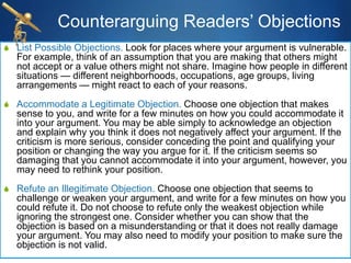 Counterarguing Readers’ Objections
S List Possible Objections. Look for places where your argument is vulnerable.
For example, think of an assumption that you are making that others might
not accept or a value others might not share. Imagine how people in different
situations — different neighborhoods, occupations, age groups, living
arrangements — might react to each of your reasons.
S Accommodate a Legitimate Objection. Choose one objection that makes
sense to you, and write for a few minutes on how you could accommodate it
into your argument. You may be able simply to acknowledge an objection
and explain why you think it does not negatively affect your argument. If the
criticism is more serious, consider conceding the point and qualifying your
position or changing the way you argue for it. If the criticism seems so
damaging that you cannot accommodate it into your argument, however, you
may need to rethink your position.
S Refute an Illegitimate Objection. Choose one objection that seems to
challenge or weaken your argument, and write for a few minutes on how you
could refute it. Do not choose to refute only the weakest objection while
ignoring the strongest one. Consider whether you can show that the
objection is based on a misunderstanding or that it does not really damage
your argument. You may also need to modify your position to make sure the
objection is not valid.
 