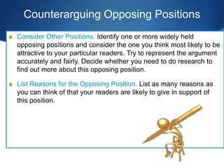 Counterarguing Opposing Positions
S Consider Other Positions. Identify one or more widely held
opposing positions and consider the one you think most likely to be
attractive to your particular readers. Try to represent the argument
accurately and fairly. Decide whether you need to do research to
find out more about this opposing position.
S List Reasons for the Opposing Position. List as many reasons as
you can think of that your readers are likely to give in support of
this position.
 