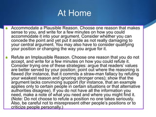 S Accommodate a Plausible Reason. Choose one reason that makes
sense to you, and write for a few minutes on how you could
accommodate it into your argument. Consider whether you can
concede the point and yet put it aside as not really damaging to
your central argument. You may also have to consider qualifying
your position or changing the way you argue for it.
S Refute an Implausible Reason. Choose one reason that you do not
accept, and write for a few minutes on how you could refute it.
Consider trying one of these strategies: argue that readers’ values
are better served by your position; point out where the reasoning is
flawed (for instance, that it commits a straw-man fallacy by refuting
your weakest reason and ignoring stronger ones); show that the
argument lacks convincing support (for instance, that an example
applies only to certain people in certain situations or that alternative
authorities disagree). If you do not have all the information you
need, make a note of what you need and where you might find it.
(Note: Do not choose to refute a position no one takes seriously.
Also, be careful not to misrepresent other people’s positions or to
criticize people personally.)
At Home
 