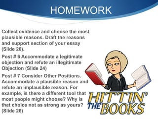 HOMEWORK
Collect evidence and choose the most
plausible reasons. Draft the reasons
and support section of your essay
(Slide 20).
Post # 6 Accommodate a legitimate
objection and refute an illegitimate
Objection (Slide 24)
Post # 7 Consider Other Positions.
Accommodate a plausible reason and
refute an implausible reason. For
example, is there a different tool that
most people might choose? Why is
that choice not as strong as yours?
(Slide 26)
 