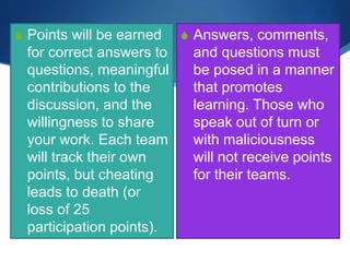S Points will be earned
for correct answers to
questions, meaningful
contributions to the
discussion, and the
willingness to share
your work. Each team
will track their own
points, but cheating
leads to death (or
loss of 25
participation points).
S Answers, comments,
and questions must
be posed in a manner
that promotes
learning. Those who
speak out of turn or
with maliciousness
will not receive points
for their teams.
 
