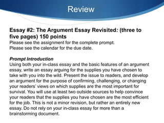 Essay #2: The Argument Essay Revisited: (three to
five pages) 150 points
Please see the assignment for the complete prompt.
Please see the calendar for the due date.
Prompt Introduction
Using both your in-class essay and the basic features of an argument
essay, write an essay arguing for the supplies you have chosen to
take with you into the wild. Present the issue to readers, and develop
an argument for the purpose of confirming, challenging, or changing
your readers’ views on which supplies are the most important for
survival. You will use at least two outside sources to help convince
your readers that the supplies you have chosen are the most efficient
for the job. This is not a minor revision, but rather an entirely new
essay. Do not rely on your in-class essay for more than a
brainstorming document.
Review
 
