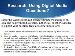 Research: Using Digital Media
Questions?
Exploring Websites can can enrich your understanding of an
issue and help you find statistics, authorities, or other evidence
to support your position. Here are some suggestions:
 Look for sites related wilderness survival. See what experts say about essential
supplies.
 Enter keywords — words or brief phrases related to the issue or your position —into
a search tool such as Google. For example, Statsky could have tried keywords such
as children’s competitive sports, or she could have tried the question Should children
participate in competitive sports? You could also try Googling your keywords plus
statistics, anecdotes, or facts.
 Bookmark or keep a record of the URLs of promising sites. You may want to
download or copy information you could use in your essay, including visuals; if so,
remember to record source information.
 