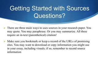 Getting Started with Sources
Questions?
 There are three main ways to uses sources in your research paper. You
may quote. You may paraphrase. Or you may summarize. All three
require an in-text (parenthetical) citation!
 Make sure you bookmark or keep a record of the URLs of promising
sites. You may want to download or copy information you might use
in your essay, including visuals; if so, remember to record source
information
 