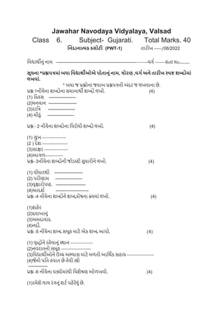 Jawahar Navodaya Vidyalaya, Valsad
Class 6. Subject- Gujarati. Total Marks. 40
નનિંદાનાત્મક કસોટી (PWT-1) તારીખ -----/08/2022
વિદ્યાર્થીનું નામ -------------------------------------------------------------િર્ગ -------Roll No...........
સૂચના *પ્રશ્નપત્રમાિં બધા નિદ્યાર્થીઓએ પોતાનિં નામ, ધોરણ ,િર્ગ અને તારીખ સ્પષ્ટ શબ્દોમાિં
લખિાિં.
* બધા જ પ્રશ્નોના જિાબ પ્રશ્નપત્રની અુંદર જ લખિાના છે.
પ્રશ્ન 1નીચેના શબ્દોના સમાનાર્થી શબ્દો લખો. (4)
(1) વદિસ ------------------
(2)ધનિાન -------------------
(3)રાવત્ર ------------------
(4) મીઠું ------------------
પ્રશ્ન - 2 નીચેના શબ્દોના વિરોધી શબ્દો લખો. (4)
(1) સખ ----------------
(2 ) દેશ -----------------
(3)સાક્ષર ----------------
(4)આર્ળ------------
પ્રશ્ન -3નીચેના શબ્દોની જોડણી સધારીને લખો. (4)
(1) િીધારર્થી -------------------
(2) પરીણામ ------------------
(3)િૃક્ષારોપણ. --------------------
(4)આદશગ ----------------------
પ્રશ્ન -4 નીચેના શબ્દોને શબ્દકોષના ક્રમમાું લખો. (4)
(1)શહેર
(2)દિાખાનું
(3)અમદાિાદ
(4)નદી.
પ્રશ્ન -5 નીચેના શબ્દ સમૂહ માટે એક શબ્દ આપો. (4)
(1) િૃદ્ધોને રહેિાનું સ્ર્થાન ---------------
(2)નિરાતનો સમૂહ --------------------
(3)વિદ્યાર્થીઓને ઉચ્ચ અભ્યાસ માટે મળતી આવર્થગક સહાય ------------------
(4)જેનો પવત હયાત છે તેિી સ્ત્રી
-------------
પ્રશ્ન -6 નીચેના િક્યોમાુંર્થી વિશેષણ ઓળખિો. (4)
(1)રમેશે લાલ રુંર્નું શટગ પહેરેલું છે.
 