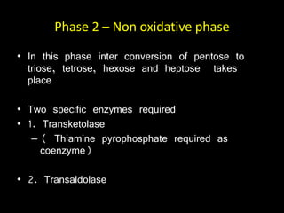 Phase 2 – Non oxidative phase
• In this phase inter conversion of pentose to
triose, tetrose, hexose and heptose takes
place
• Two specific enzymes required
• 1. Transketolase
– ( Thiamine pyrophosphate required as
coenzyme)
• 2. Transaldolase
 