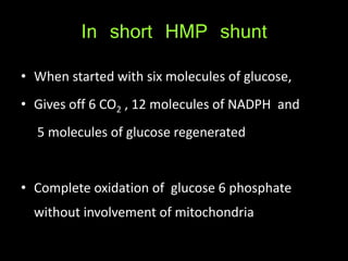 In short HMP shunt
• When started with six molecules of glucose,
• Gives off 6 CO2 , 12 molecules of NADPH and
5 molecules of glucose regenerated
• Complete oxidation of glucose 6 phosphate
without involvement of mitochondria
 