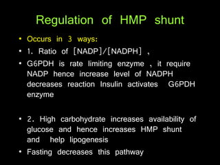 Regulation of HMP shunt
• Occurs in 3 ways:
• 1. Ratio of [NADP]/[NADPH] ,
• G6PDH is rate limiting enzyme , it require
NADP hence increase level of NADPH
decreases reaction Insulin activates G6PDH
enzyme
• 2. High carbohydrate increases availability of
glucose and hence increases HMP shunt
and help lipogenesis
• Fasting decreases this pathway
 