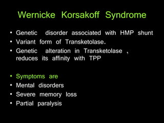 Wernicke Korsakoff Syndrome
• Genetic disorder associated with HMP shunt
• Variant form of Transketolase.
• Genetic alteration in Transketolase ,
reduces its affinity with TPP
• Symptoms are
• Mental disorders
• Severe memory loss
• Partial paralysis
 