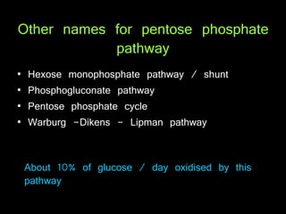 Other names for pentose phosphate
pathway
• Hexose monophosphate pathway / shunt
• Phosphogluconate pathway
• Pentose phosphate cycle
• Warburg -Dikens - Lipman pathway
About 10% of glucose / day oxidised by this
pathway
 