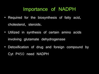 Importance of NADPH
• Required for the biosynthesis of fatty acid,
cholesterol, steroids.
• Utilized in synthesis of certain amino acids
involving glutamate dehydrogenase
• Detoxification of drug and foreign compound by
Cyt P450 need NADPH
 