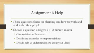 Assignment 6 Help
• These questions focus on planning and how to work and
deal with other people
• Choose a question and give a 1- 2 minute answer
• Give opinions with reasons
• Details and examples to support opinions
• Details help us understand more about your ideas!
 