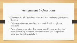 Assignment 6 Questions
• Questions 1 and 2 ask about plans and how to choose (settle) on a
decision
• Other questions ask you about how to deal with people and
situations
• Please choose a question that you are confident answering, but I
hope you will try to answer a question where you can practice
using new English vocabulary!
 