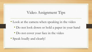 Video Assignment Tips
• Look at the camera when speaking in the video
• Do not look down or hold a paper in your hand
• Do not cover your face in the video
• Speak loudly and clearly!
 