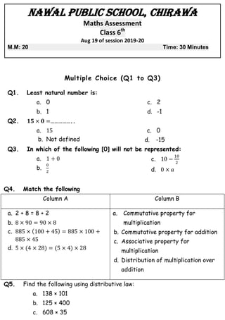 Nawal Public School, Chirawa
Maths Assessment
Class 6th
Aug 19 of session 2019-20
M.M: 20 Time: 30 Minutes
Multiple Choice (Q1 to Q3)
Q1. Least natural number is:
a. 0
b. 1
c. 2
d. -1
Q2. ……………..
a.
b. Not defined
c. 0
d. -15
Q3. In which of the following [0] will not be represented:
a.
b.
c.
d.
Q4. Match the following
Column A Column B
a. 2 + 8 = 8 + 2
b.
c. ( )
d. ( ) ( )
a. Commutative property for
multiplication
b. Commutative property for addition
c. Associative property for
multiplication
d. Distribution of multiplication over
addition
Q5. Find the following using distributive law:
a. 138 × 101
b. 125 × 400
c. 608 × 35
 