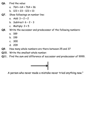 Q6. Find the value:
a. 764 × 64 + 764 × 36
b. 123 × 23 – 123 × 13
Q7. Show followings on number line:
a. Add: 3 + 2 + 2
b. Subtract: 6 – 2 – 3
c. Multiply: 3 × 5
Q8. Write the successor and predecessor of the following numbers:
a. 189
b. 199
c. 300
d. 209
Q9. How many whole numbers are there between 25 and 37
Q10. Write the smallest whole number.
Q11. Find the sum and difference of successor and predecessor of 9999.
A person who never made a mistake never tried anything new."
 