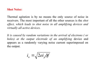 Shot Noise:
Thermal agitation is by no means the only source of noise in
receivers. The most important of all the other sources is the shot
effect, which leads to shot noise in all amplifying devices and
virtually all active devices.
It is caused by random variations in the arrival of electrons ( or
holes) at the output electrode of an amplifying device and
appears as a randomly varying noise current superimposed on
the output.
f
ei
i p
n 
2

 